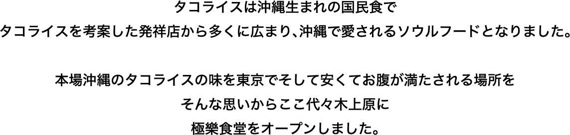 タコライスは沖縄生まれの国民食で
タコライスを考案した発祥店から多くに広まり､沖縄で愛されるソウルフードとなりました。本場沖縄のタコライスの味を東京でそして安くてお腹が満たされる場所をそんな思いからここ代々木上原に極樂食堂をオープンしました。